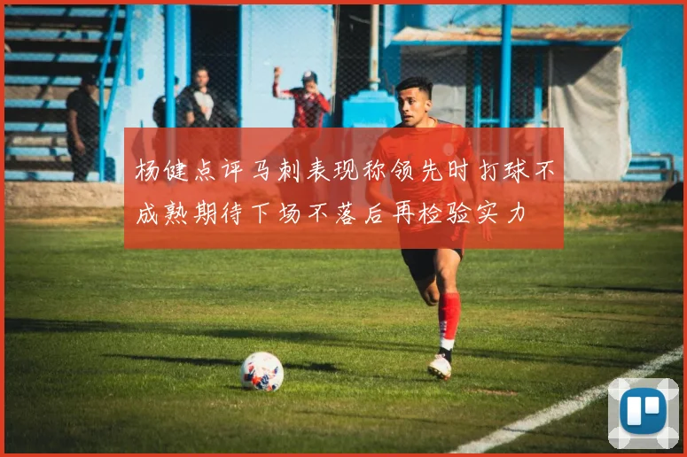 杨健点评马刺表现称领先时打球不成熟期待下场不落后再检验实力