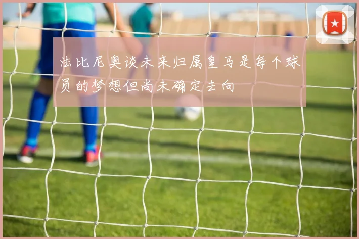 法比尼奥谈未来归属皇马是每个球员的梦想但尚未确定去向