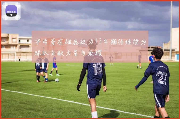 字母哥在雄鹿效力13年期待继续为球队贡献力量与荣耀