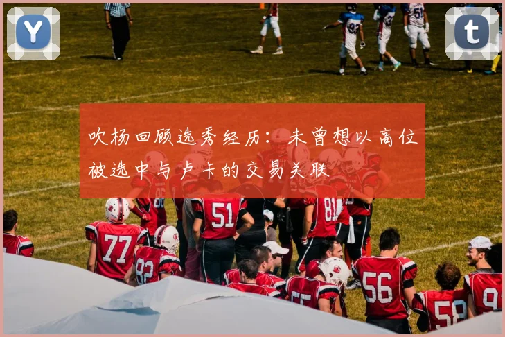 吹杨回顾选秀经历：未曾想以高位被选中与卢卡的交易关联