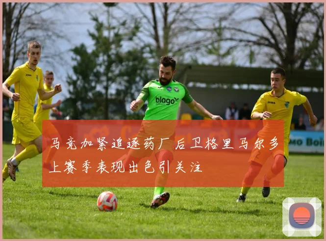 马竞加紧追逐药厂后卫格里马尔多上赛季表现出色引关注
