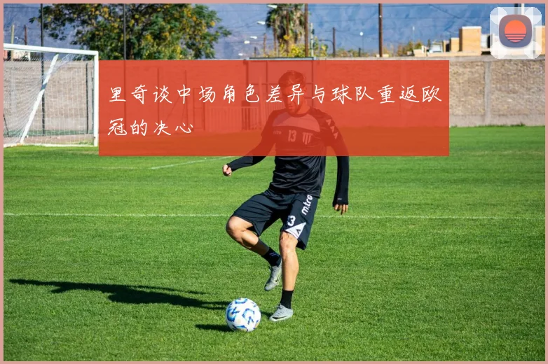 里奇谈中场角色差异与球队重返欧冠的决心