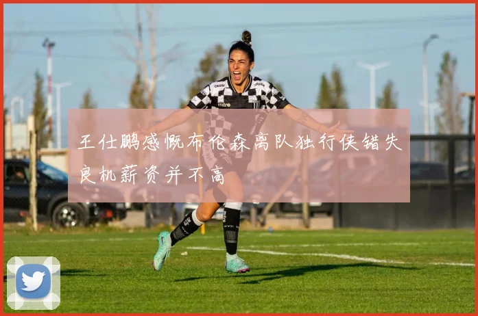 王仕鹏感慨布伦森离队独行侠错失良机薪资并不高