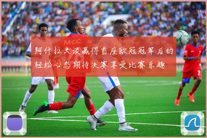 阿什拉夫谈赢得首座欧冠冠军后的轻松心态期待决赛享受比赛乐趣