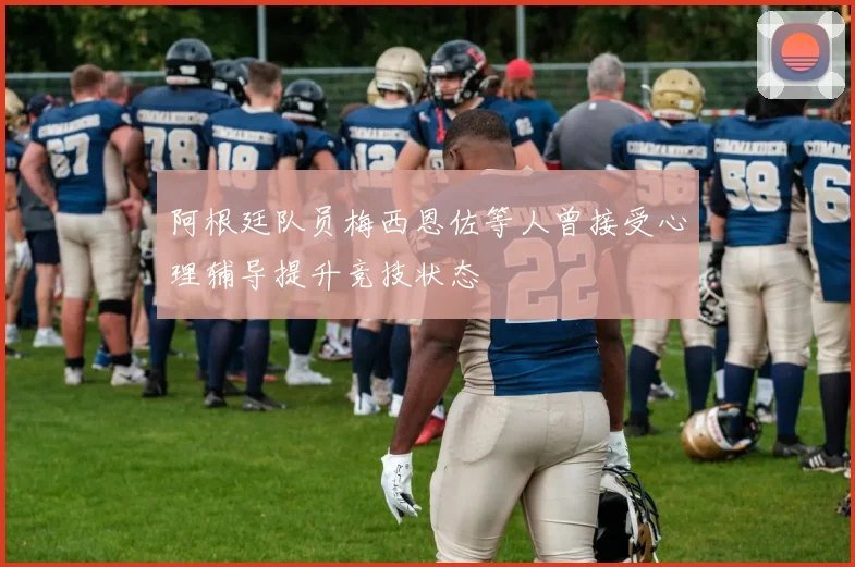 阿根廷队员梅西恩佐等人曾接受心理辅导提升竞技状态