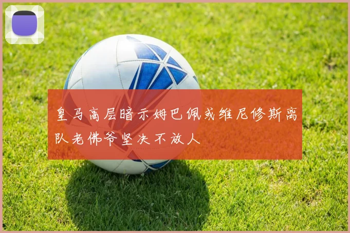 皇马高层暗示姆巴佩或维尼修斯离队老佛爷坚决不放人
