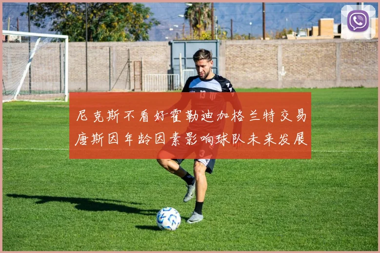 尼克斯不看好霍勒迪加格兰特交易唐斯因年龄因素影响球队未来发展