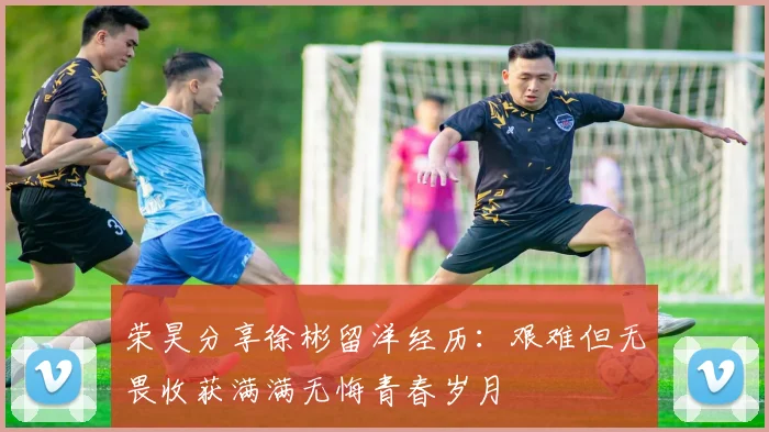 荣昊分享徐彬留洋经历：艰难但无畏收获满满无悔青春岁月