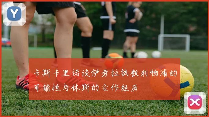 卡斯卡里诺谈伊劳拉执教利物浦的可能性与休斯的合作经历